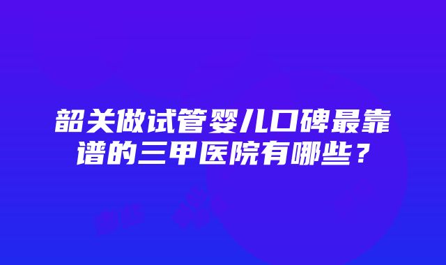 韶关做试管婴儿口碑最靠谱的三甲医院有哪些？