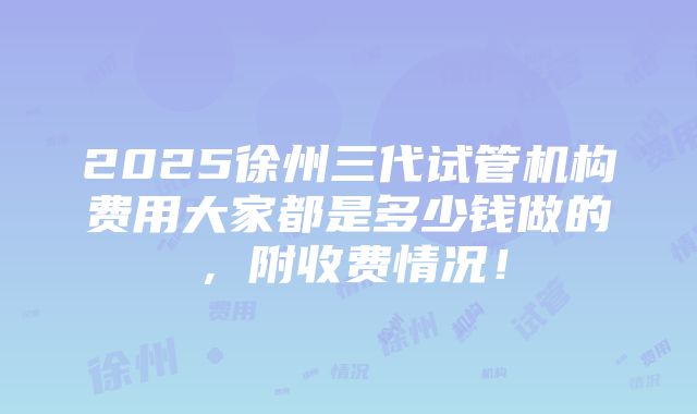 2025徐州三代试管机构费用大家都是多少钱做的，附收费情况！