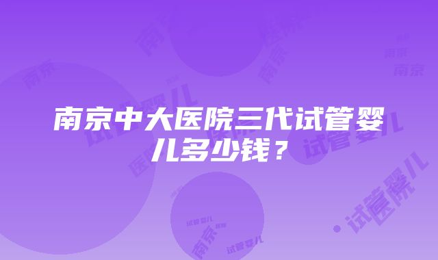 南京中大医院三代试管婴儿多少钱？