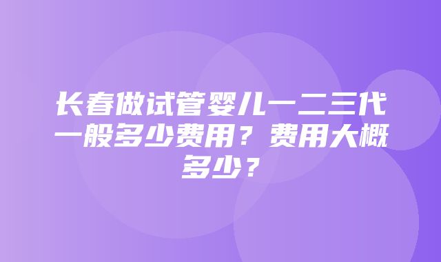 长春做试管婴儿一二三代一般多少费用？费用大概多少？