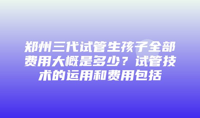 郑州三代试管生孩子全部费用大概是多少？试管技术的运用和费用包括