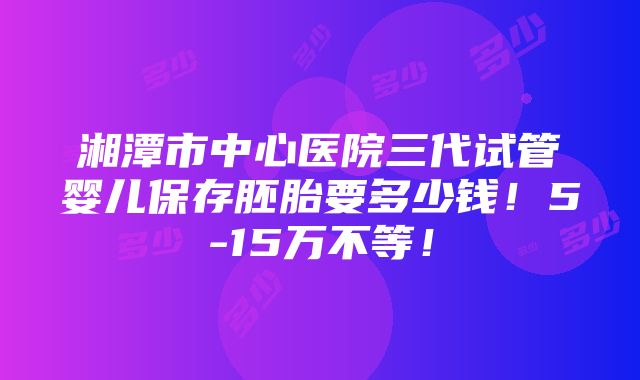 湘潭市中心医院三代试管婴儿保存胚胎要多少钱！5-15万不等！