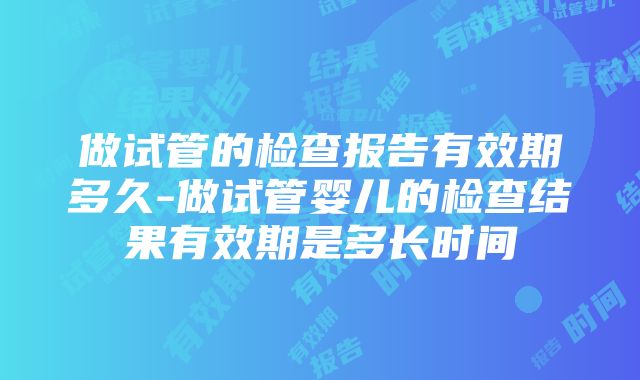 做试管的检查报告有效期多久-做试管婴儿的检查结果有效期是多长时间