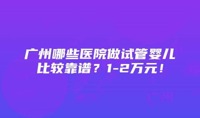 广州哪些医院做试管婴儿比较靠谱？1-2万元！