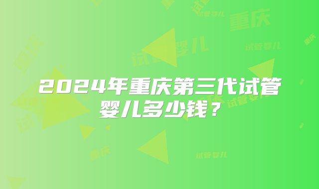 2024年重庆第三代试管婴儿多少钱？