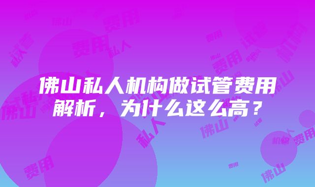 佛山私人机构做试管费用解析，为什么这么高？