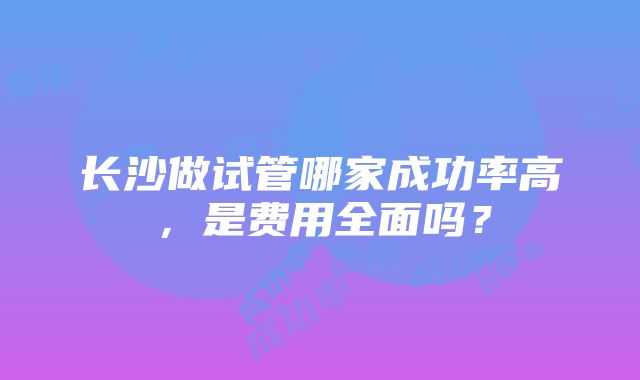 长沙做试管哪家成功率高，是费用全面吗？