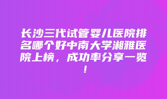 长沙三代试管婴儿医院排名哪个好中南大学湘雅医院上榜，成功率分享一览！