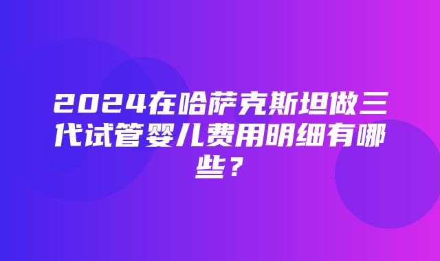 2024在哈萨克斯坦做三代试管婴儿费用明细有哪些？