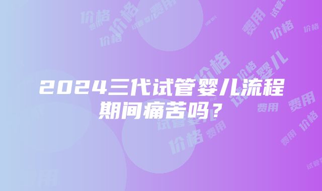 2024三代试管婴儿流程期间痛苦吗？