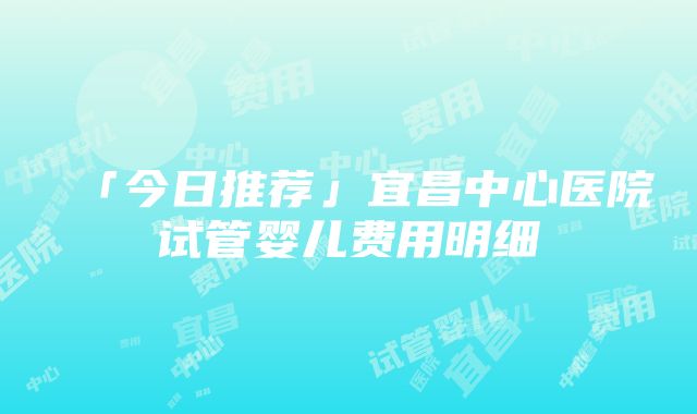 「今日推荐」宜昌中心医院试管婴儿费用明细