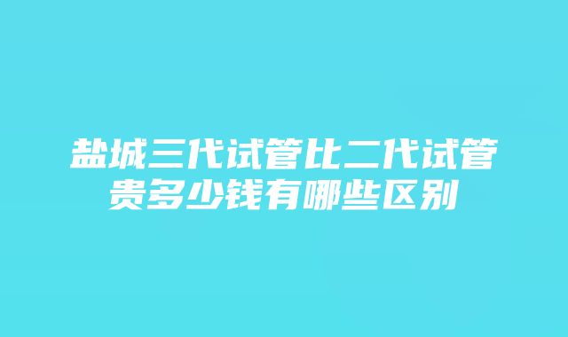 盐城三代试管比二代试管贵多少钱有哪些区别