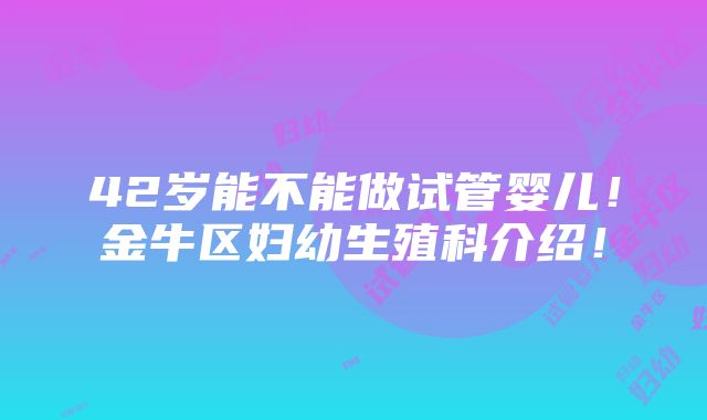 42岁能不能做试管婴儿！金牛区妇幼生殖科介绍！