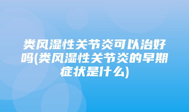 类风湿性关节炎可以治好吗(类风湿性关节炎的早期症状是什么)