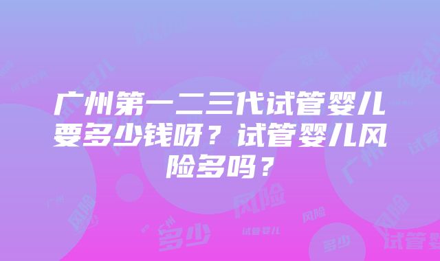 广州第一二三代试管婴儿要多少钱呀？试管婴儿风险多吗？