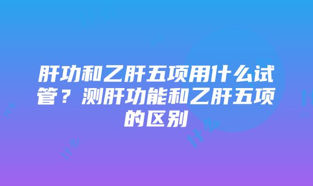 肝功和乙肝五项用什么试管？测肝功能和乙肝五项的区别