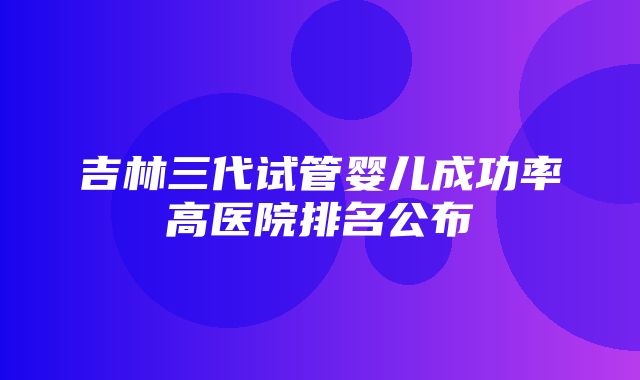 吉林三代试管婴儿成功率高医院排名公布