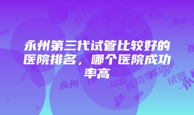 永州第三代试管比较好的医院排名，哪个医院成功率高