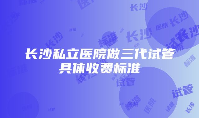 长沙私立医院做三代试管具体收费标准