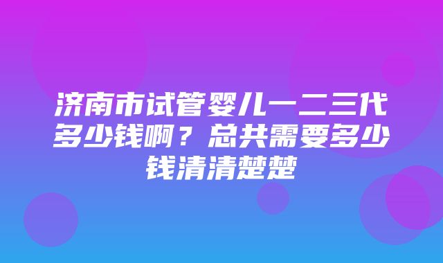 济南市试管婴儿一二三代多少钱啊？总共需要多少钱清清楚楚