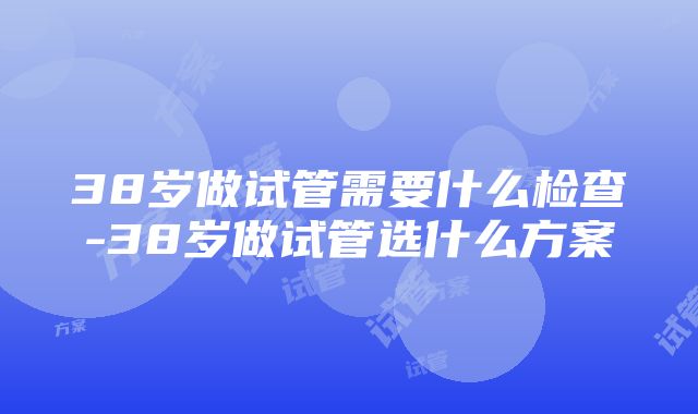 38岁做试管需要什么检查-38岁做试管选什么方案