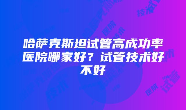 哈萨克斯坦试管高成功率医院哪家好？试管技术好不好