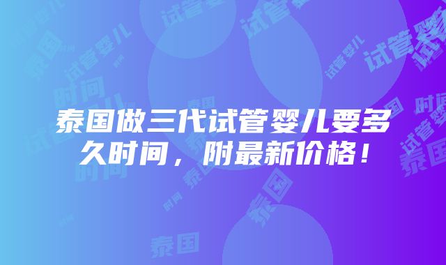 泰国做三代试管婴儿要多久时间，附最新价格！