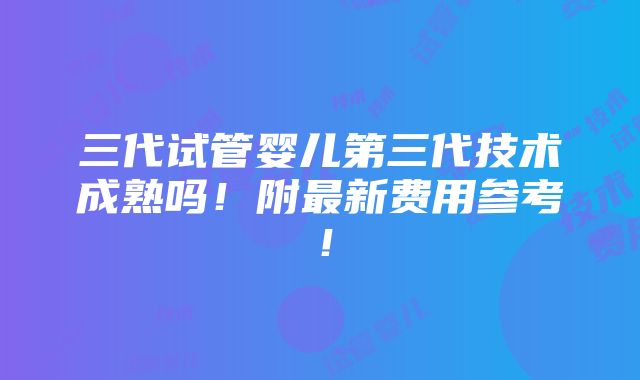 三代试管婴儿第三代技术成熟吗！附最新费用参考！