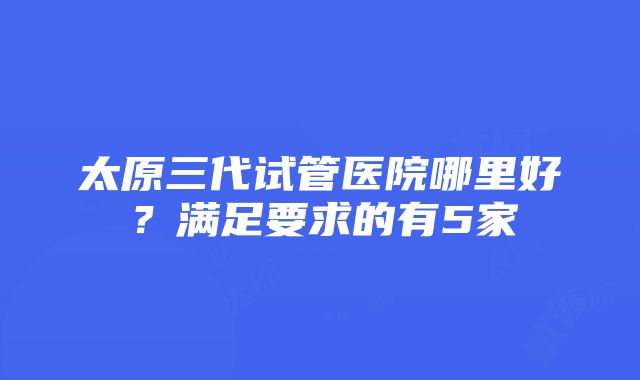 太原三代试管医院哪里好？满足要求的有5家