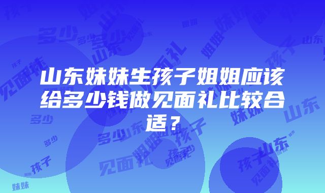 山东妹妹生孩子姐姐应该给多少钱做见面礼比较合适？