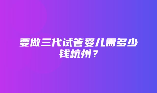 要做三代试管婴儿需多少钱杭州？