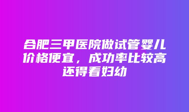 合肥三甲医院做试管婴儿价格便宜，成功率比较高还得看妇幼