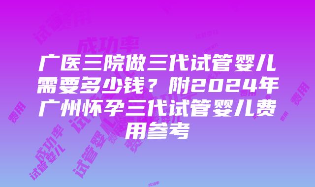 广医三院做三代试管婴儿需要多少钱？附2024年广州怀孕三代试管婴儿费用参考