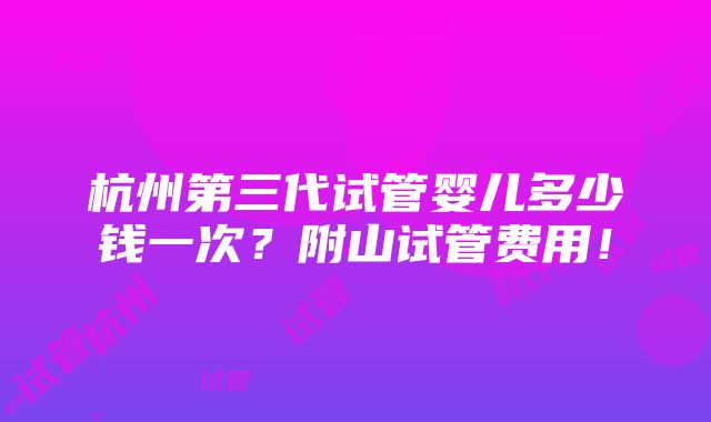 杭州第三代试管婴儿多少钱一次？附山试管费用！