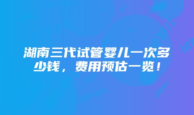 湖南三代试管婴儿一次多少钱，费用预估一览！