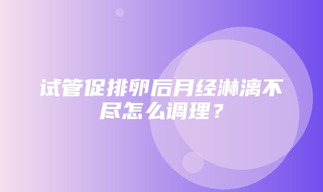 试管促排卵后月经淋漓不尽怎么调理？