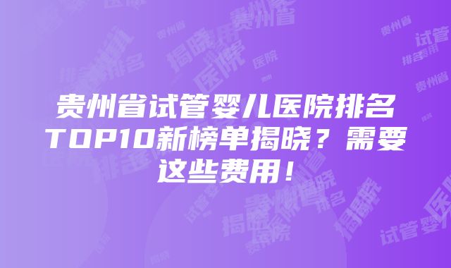 贵州省试管婴儿医院排名TOP10新榜单揭晓？需要这些费用！