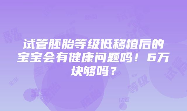 试管胚胎等级低移植后的宝宝会有健康问题吗！6万块够吗？