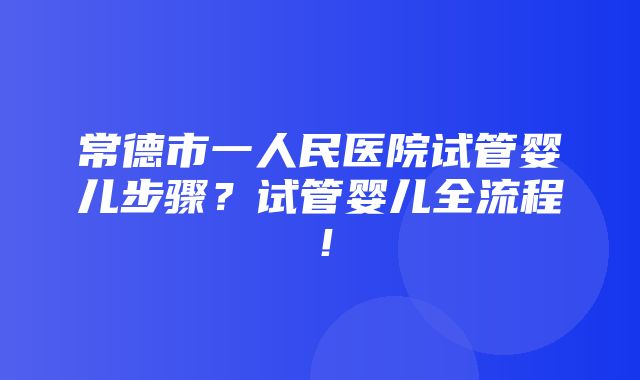 常德市一人民医院试管婴儿步骤？试管婴儿全流程！