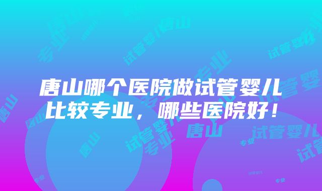 唐山哪个医院做试管婴儿比较专业，哪些医院好！