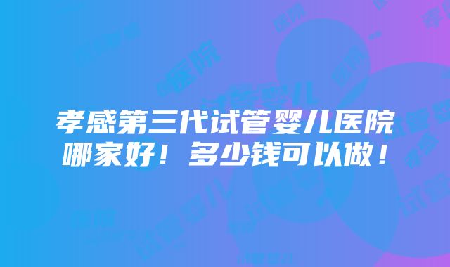 孝感第三代试管婴儿医院哪家好！多少钱可以做！