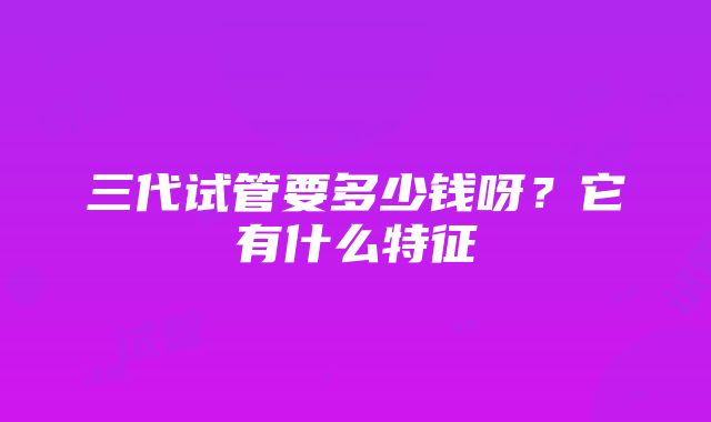 三代试管要多少钱呀？它有什么特征