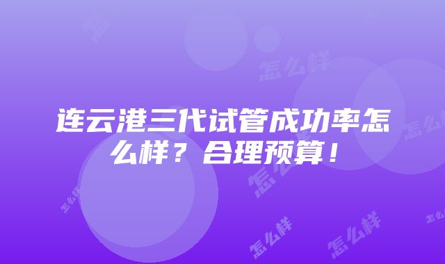 连云港三代试管成功率怎么样？合理预算！