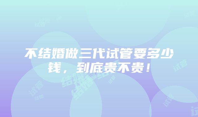 不结婚做三代试管要多少钱，到底贵不贵！