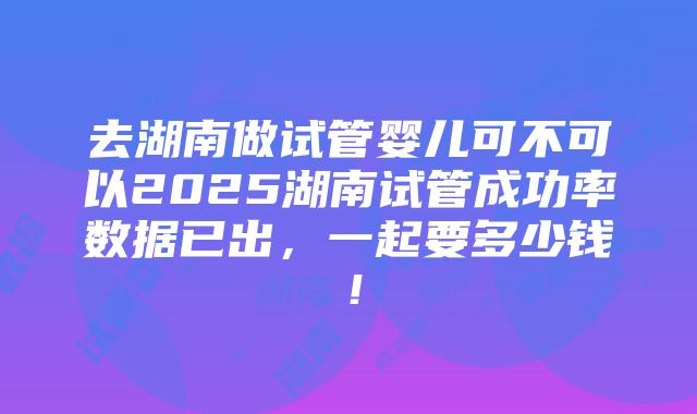 去湖南做试管婴儿可不可以2025湖南试管成功率数据已出，一起要多少钱！