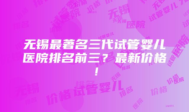 无锡最著名三代试管婴儿医院排名前三？最新价格！