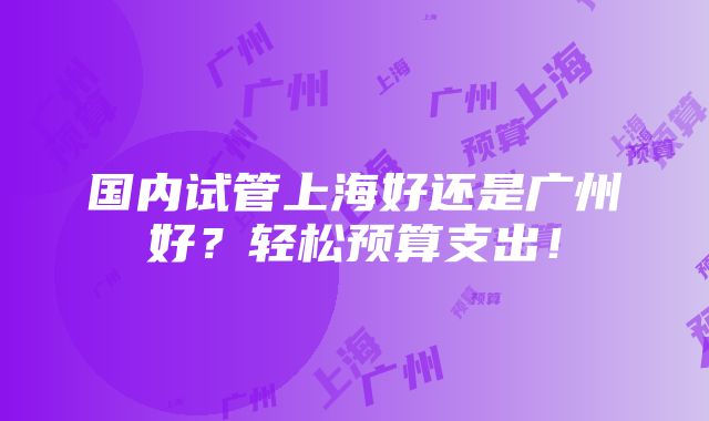 国内试管上海好还是广州好？轻松预算支出！