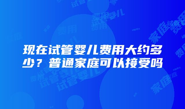 现在试管婴儿费用大约多少？普通家庭可以接受吗