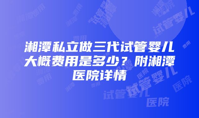 湘潭私立做三代试管婴儿大概费用是多少？附湘潭医院详情