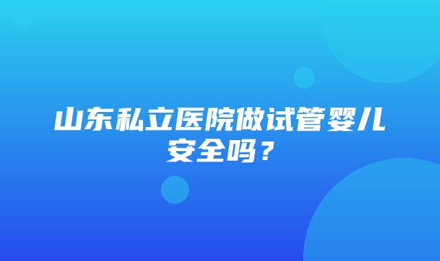 山东私立医院做试管婴儿安全吗？